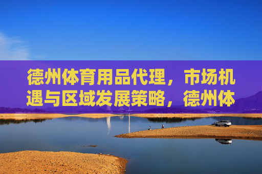 德州体育用品代理,市场机遇与区域发展策略,德州体育用品代理,市场机遇与区域发展策略 德州体育用品代理,市场机遇与区域发展策略,德州体育用品代理,市场机遇与区域发展策略