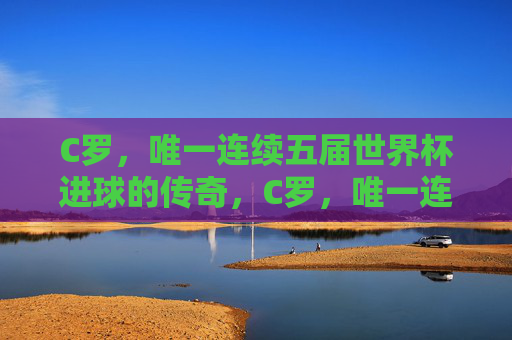 C罗,唯一连续五届世界杯进球的传奇,C罗,唯一连续五届世界杯进球的传奇 C罗,唯一连续五届世界杯进球的传奇,C罗,唯一连续五届世界杯进球的传奇