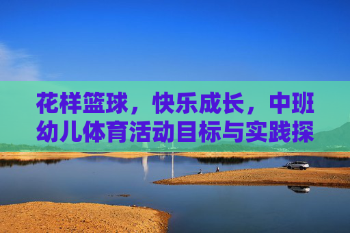 花样篮球，快乐成长，中班幼儿体育活动目标与实践探索，花样篮球，快乐成长，中班幼儿体育活动目标与实践探索