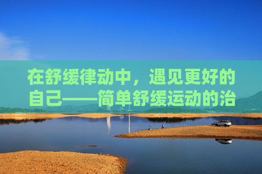 在舒缓律动中,遇见更好的自己——简单舒缓运动的治愈力量,舒缓律动,治愈身心,遇见更好的自己 在舒缓律动中,遇见更好的自己——简单舒缓运动的治愈力量,舒缓律动,治愈身心,遇见更好的自己