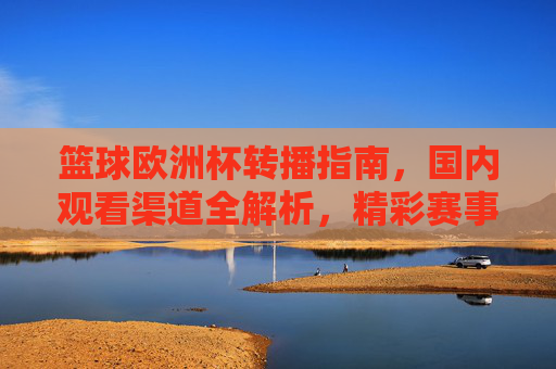 篮球欧洲杯转播指南，国内观看渠道全解析，精彩赛事不错过，篮球欧洲杯转播指南，国内观看渠道全解析，精彩赛事不错过