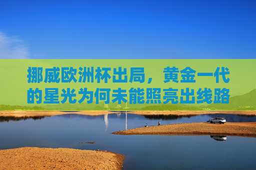 挪威欧洲杯出局，黄金一代的星光为何未能照亮出线路？挪威黄金一代星光为何未能照亮出线路？