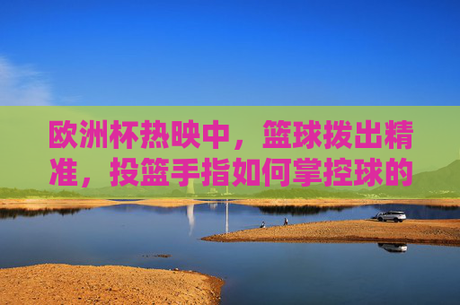 欧洲杯热映中,篮球拨出精准,投篮手指如何掌控球的方向与旋转?手指掌控方向与旋转,篮球精准投篮的秘诀 欧洲杯热映中,篮球拨出精准,投篮手指如何掌控球的方向与旋转?手指掌控方向与旋转,篮球精准投篮的秘诀