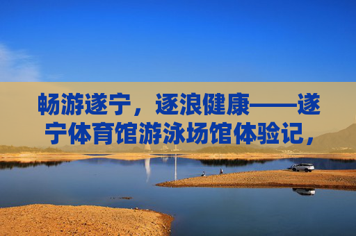 畅游遂宁,逐浪健康——遂宁体育馆游泳场馆体验记,畅游遂宁逐浪健康——遂宁体育馆游泳场馆体验 畅游遂宁,逐浪健康——遂宁体育馆游泳场馆体验记,畅游遂宁逐浪健康——遂宁体育馆游泳场馆体验