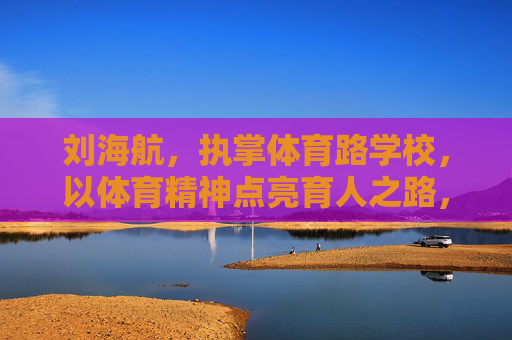 刘海航，执掌体育路学校，以体育精神点亮育人之路，刘海航执掌体育路学校，体育精神点亮育人之路