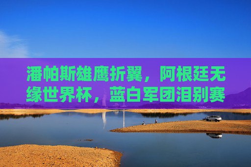 潘帕斯雄鹰折翼，阿根廷无缘世界杯，蓝白军团泪别赛场，潘帕斯雄鹰折翼，阿根廷泪别世界杯