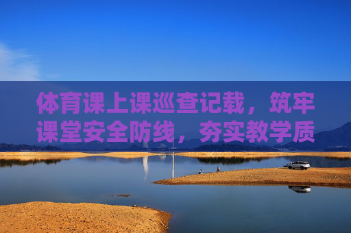 体育课上课巡查记载，筑牢课堂安全防线，夯实教学质量根基，体育课巡查记载，筑牢安全防线 夯实质量根基
