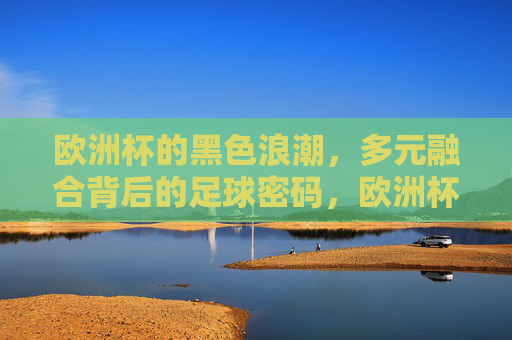 欧洲杯的黑色浪潮,多元融合背后的足球密码,欧洲杯黑色浪潮,多元融合的足球密码 欧洲杯的黑色浪潮,多元融合背后的足球密码,欧洲杯黑色浪潮,多元融合的足球密码