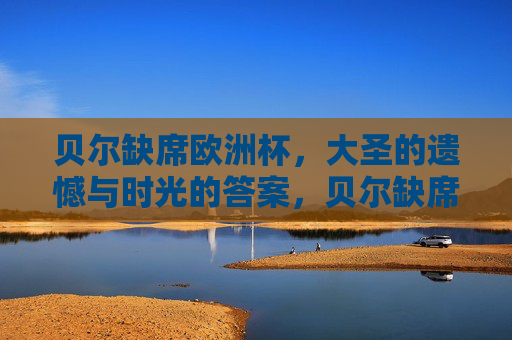 贝尔缺席欧洲杯,大圣的遗憾与时光的答案,贝尔缺席欧洲杯,大圣的遗憾与时光作答 贝尔缺席欧洲杯,大圣的遗憾与时光的答案,贝尔缺席欧洲杯,大圣的遗憾与时光作答