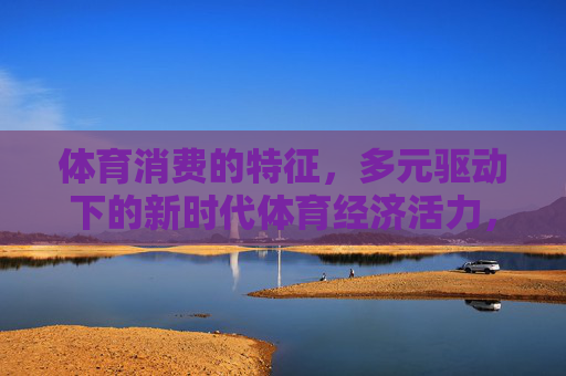 体育消费的特征,多元驱动下的新时代体育经济活力,多元驱动下的体育消费特征与新时代体育经济活力 体育消费的特征,多元驱动下的新时代体育经济活力,多元驱动下的体育消费特征与新时代体育经济活力