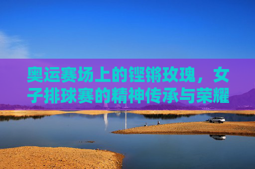 奥运赛场上的铿锵玫瑰,女子排球赛的精神传承与荣耀时刻,奥运赛场铿锵玫瑰,女子排球的精神传承与荣耀 奥运赛场上的铿锵玫瑰,女子排球赛的精神传承与荣耀时刻,奥运赛场铿锵玫瑰,女子排球的精神传承与荣耀