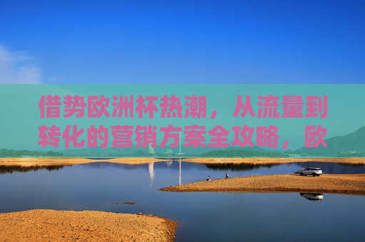 借势欧洲杯热潮,从流量到转化的营销方案全攻略,欧洲杯借势营销,从流量到转化的全攻略 借势欧洲杯热潮,从流量到转化的营销方案全攻略,欧洲杯借势营销,从流量到转化的全攻略