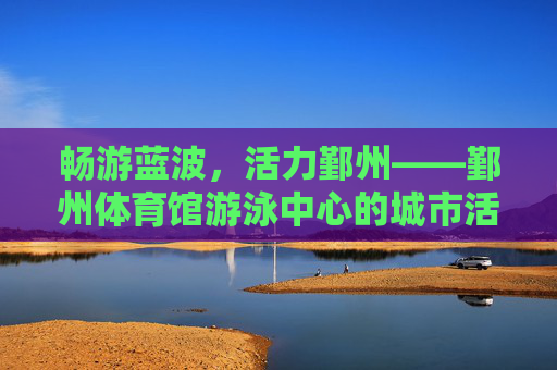 畅游蓝波，活力鄞州——鄞州体育馆游泳中心的城市活力源泉，畅游蓝波，活力鄞州
