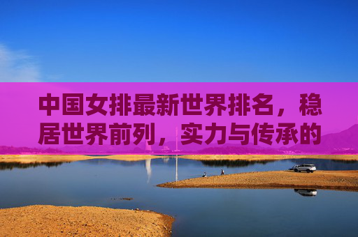 中国女排最新世界排名，稳居世界前列，实力与传承的双重奏，中国女排世界排名稳居前列 实力传承奏响双重奏