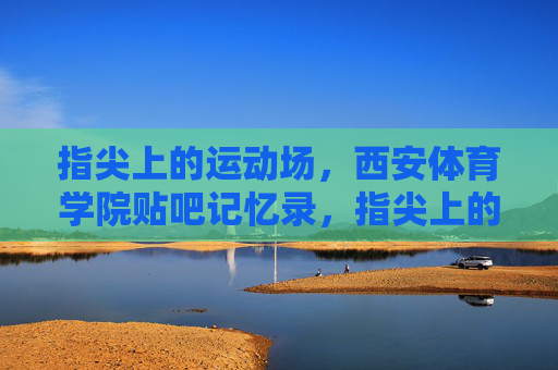 指尖上的运动场,西安体育学院贴吧记忆录,指尖上的运动场,西安体育学院贴吧记忆录 指尖上的运动场,西安体育学院贴吧记忆录,指尖上的运动场,西安体育学院贴吧记忆录