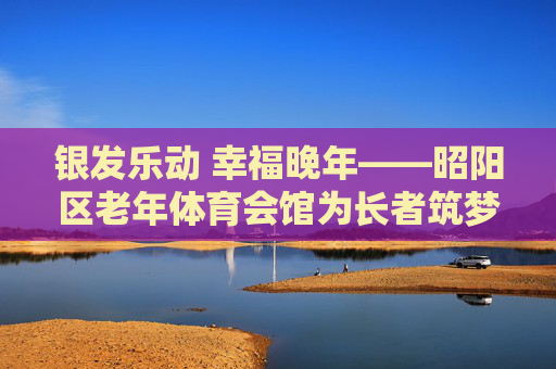 银发乐动 幸福晚年——昭阳区老年体育会馆为长者筑梦健康乐园，昭阳区老年体育会馆，银发乐动筑梦健康乐园