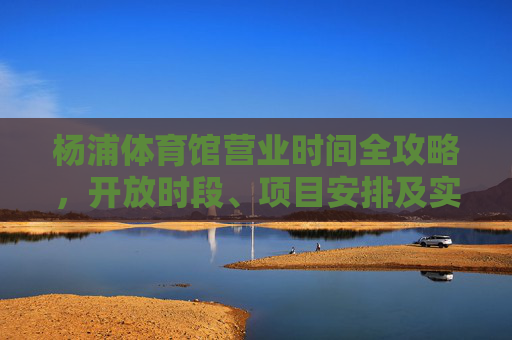 杨浦体育馆营业时间全攻略,开放时段、项目安排及实用指南,杨浦体育馆营业时间全攻略 杨浦体育馆营业时间全攻略,开放时段、项目安排及实用指南,杨浦体育馆营业时间全攻略