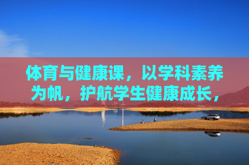 体育与健康课，以学科素养为帆，护航学生健康成长，以学科素养为帆，体育健康课护航学生健康成长