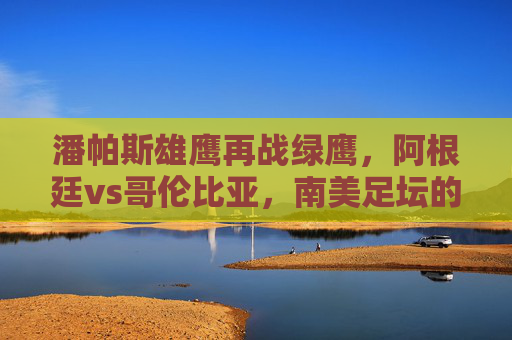 潘帕斯雄鹰再战绿鹰，阿根廷vs哥伦比亚，南美足坛的激情与宿命，潘帕斯雄鹰再战绿鹰，南美宿命对决