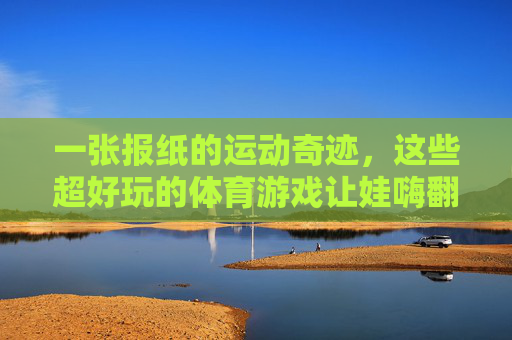 一张报纸的运动奇迹,这些超好玩的体育游戏让娃嗨翻天!一张报纸的体育游戏奇迹,让娃嗨翻天! 一张报纸的运动奇迹,这些超好玩的体育游戏让娃嗨翻天!一张报纸的体育游戏奇迹,让娃嗨翻天!