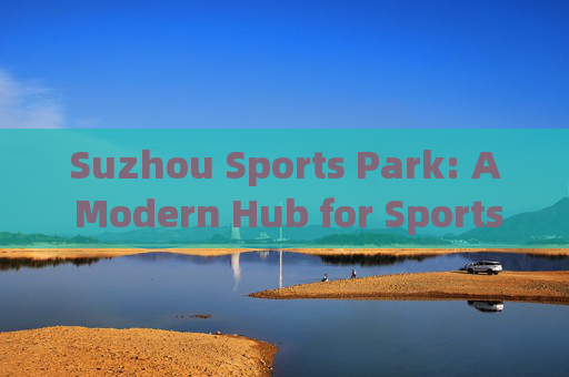 Suzhou Sports Park: A Modern Hub for Sports and Community,苏州体育公园,现代体育与社区中心 Suzhou Sports Park: A Modern Hub for Sports and Community,苏州体育公园,现代体育与社区中心