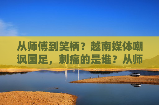 从师傅到笑柄？越南媒体嘲讽国足，刺痛的是谁？从师傅到笑柄，越南媒体嘲讽国足刺痛谁？