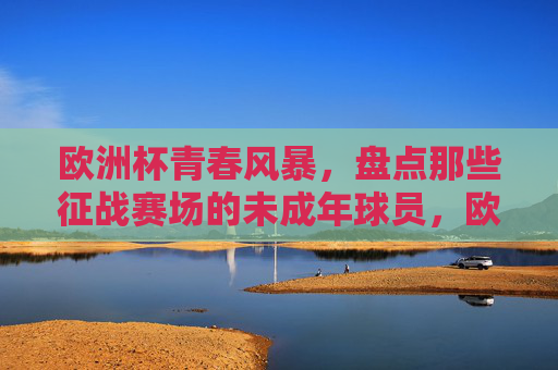 欧洲杯青春风暴,盘点那些征战赛场的未成年球员,欧洲杯青春风暴,盘点征战赛场的未成年球员 欧洲杯青春风暴,盘点那些征战赛场的未成年球员,欧洲杯青春风暴,盘点征战赛场的未成年球员