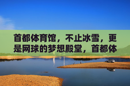 首都体育馆,不止冰雪,更是网球的梦想殿堂,首都体育馆,网球的梦想殿堂 首都体育馆,不止冰雪,更是网球的梦想殿堂,首都体育馆,网球的梦想殿堂