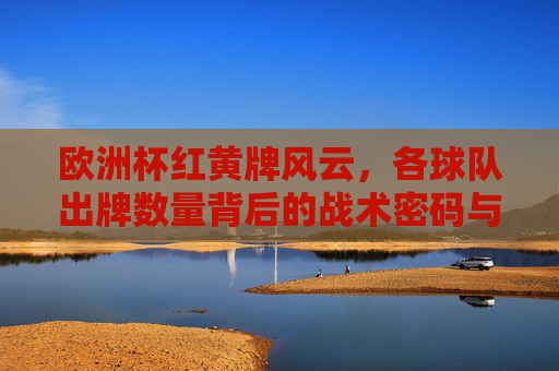 欧洲杯红黄牌风云,各球队出牌数量背后的战术密码与纪律较量,欧洲杯红黄牌,战术密码与纪律较量 欧洲杯红黄牌风云,各球队出牌数量背后的战术密码与纪律较量,欧洲杯红黄牌,战术密码与纪律较量