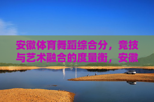 安徽体育舞蹈综合分,竞技与艺术融合的度量衡,安徽体育舞蹈综合分,竞技与艺术融合的准绳 安徽体育舞蹈综合分,竞技与艺术融合的度量衡,安徽体育舞蹈综合分,竞技与艺术融合的准绳