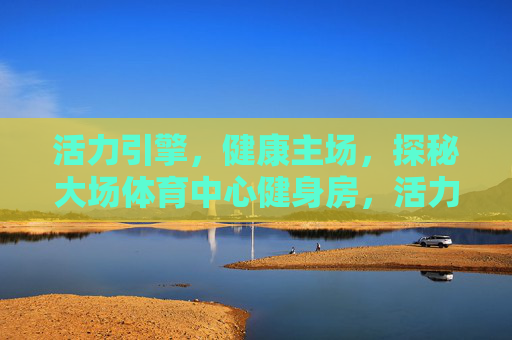 活力引擎，健康主场，探秘大场体育中心健身房，活力引擎·健康主场，探秘大场体育中心健身房