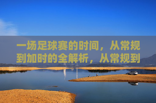 一场足球赛的时间,从常规到加时的全解析,从常规到加时,足球赛时间全解析 一场足球赛的时间,从常规到加时的全解析,从常规到加时,足球赛时间全解析