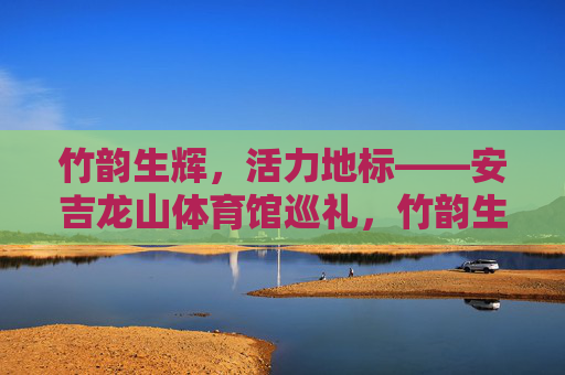 竹韵生辉，活力地标——安吉龙山体育馆巡礼，竹韵生辉·活力地标——安吉龙山体育馆