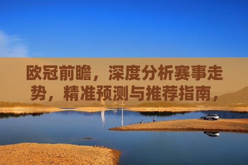 欧冠前瞻，深度分析赛事走势，精准预测与推荐指南，欧冠前瞻，深度解析赛事走势与精准预测推荐