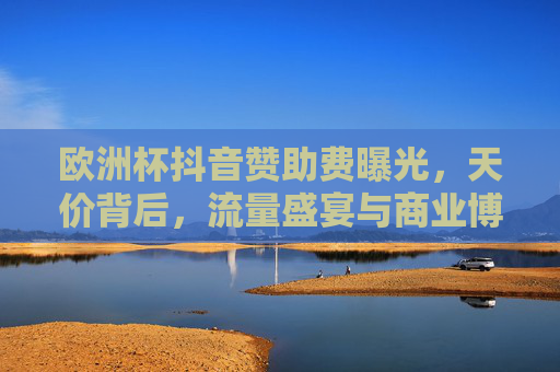 欧洲杯抖音赞助费曝光，天价背后，流量盛宴与商业博弈，欧洲杯抖音天价赞助费，流量盛宴与商业博弈