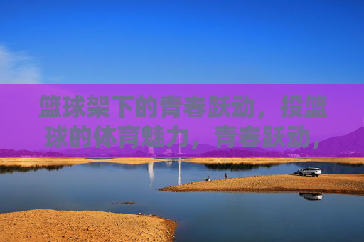 篮球架下的青春跃动,投篮球的体育魅力,青春跃动,篮球架下的体育魅力 篮球架下的青春跃动,投篮球的体育魅力,青春跃动,篮球架下的体育魅力