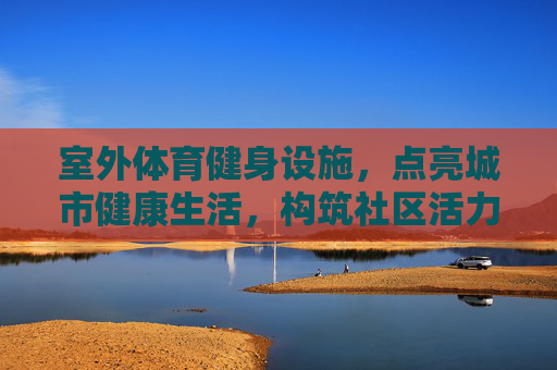 室外体育健身设施,点亮城市健康生活,构筑社区活力空间 室外体育健身设施,点亮城市健康生活,构筑社区活力空间