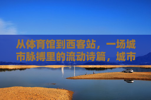 从体育馆到西客站,一场城市脉搏里的流动诗篇,城市脉搏的流动诗篇 从体育馆到西客站,一场城市脉搏里的流动诗篇,城市脉搏的流动诗篇