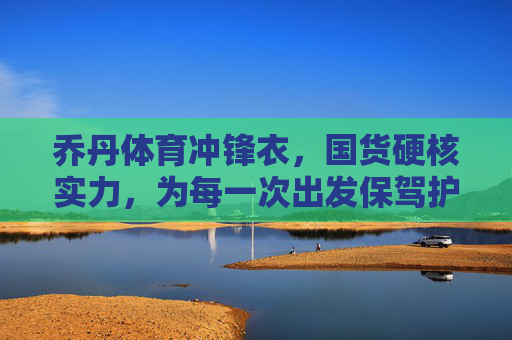乔丹体育冲锋衣,国货硬核实力,为每一次出发保驾护航,乔丹体育冲锋衣,国货硬核实力,为每一次出发保驾护航 乔丹体育冲锋衣,国货硬核实力,为每一次出发保驾护航,乔丹体育冲锋衣,国货硬核实力,为每一次出发保驾护航