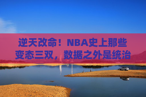 逆天改命!NBA史上那些变态三双,数据之外是统治力的极致,NBA变态三双,统治力的极致狂飙 逆天改命!NBA史上那些变态三双,数据之外是统治力的极致,NBA变态三双,统治力的极致狂飙
