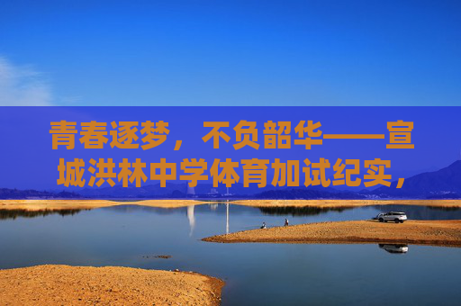 青春逐梦，不负韶华——宣城洪林中学体育加试纪实，青春逐梦不负韶华——宣城洪林中学体育加试纪实