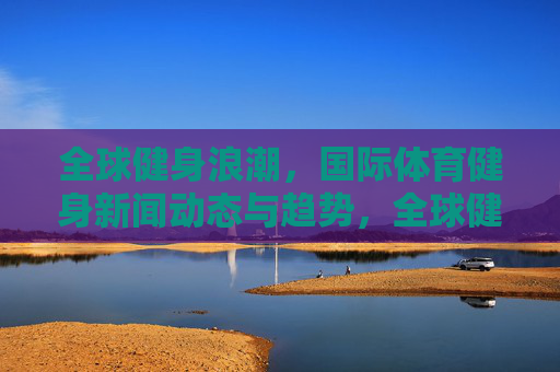 全球健身浪潮,国际体育健身新闻动态与趋势,全球健身浪潮,国际体育健身新闻动态与趋势 全球健身浪潮,国际体育健身新闻动态与趋势,全球健身浪潮,国际体育健身新闻动态与趋势