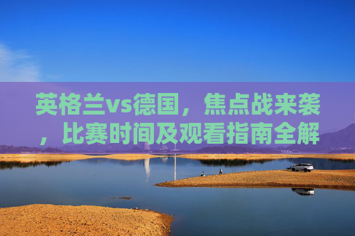 英格兰vs德国，焦点战来袭，比赛时间及观看指南全解析，英格兰vs德国焦点战，比赛时间及观看指南全解析