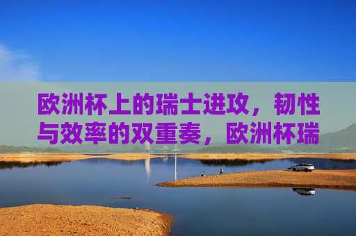 欧洲杯上的瑞士进攻，韧性与效率的双重奏，欧洲杯瑞士进攻，韧性与效率的双重奏