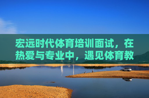 宏远时代体育培训面试,在热爱与专业中,遇见体育教育的未来 宏远时代体育培训面试,在热爱与专业中,遇见体育教育的未来