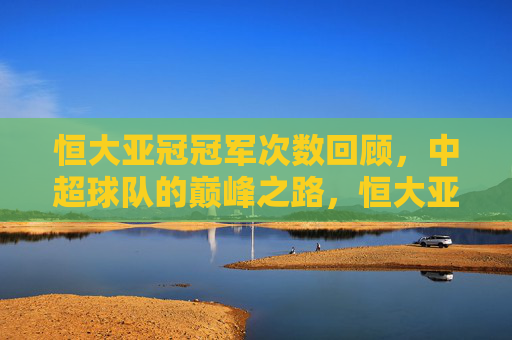 恒大亚冠冠军次数回顾,中超球队的巅峰之路,恒大亚冠征程回顾,中超巅峰之路 恒大亚冠冠军次数回顾,中超球队的巅峰之路,恒大亚冠征程回顾,中超巅峰之路