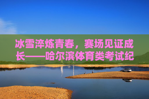 冰雪淬炼青春,赛场见证成长——哈尔滨体育类考试纪实,冰雪赛场淬炼青春,哈尔滨体育考试见证成长 冰雪淬炼青春,赛场见证成长——哈尔滨体育类考试纪实,冰雪赛场淬炼青春,哈尔滨体育考试见证成长