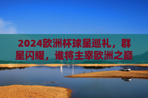 2024欧洲杯球星巡礼,群星闪耀,谁将主宰欧洲之巅?2024欧洲杯,群星闪耀,谁将主宰欧洲之巅? 2024欧洲杯球星巡礼,群星闪耀,谁将主宰欧洲之巅?2024欧洲杯,群星闪耀,谁将主宰欧洲之巅?
