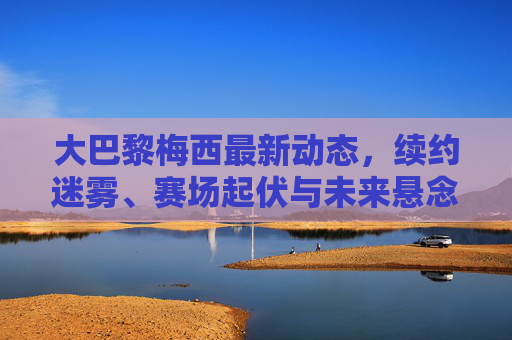 大巴黎梅西最新动态,续约迷雾、赛场起伏与未来悬念交织,大巴黎梅西,续约迷雾、赛场起伏与未来悬念交织 大巴黎梅西最新动态,续约迷雾、赛场起伏与未来悬念交织,大巴黎梅西,续约迷雾、赛场起伏与未来悬念交织