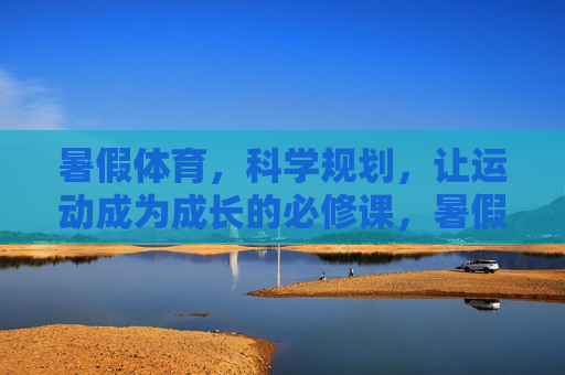 暑假体育，科学规划，让运动成为成长的必修课，暑假体育科学规划，运动即成长必修课
